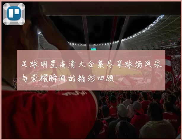 足球明星高清大合集尽享球场风采与荣耀瞬间的精彩回顾