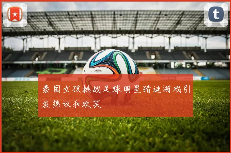 泰国女孩挑战足球明星猜谜游戏引发热议和欢笑
