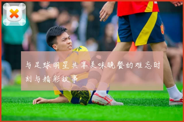 与足球明星共享美味晚餐的难忘时刻与精彩故事