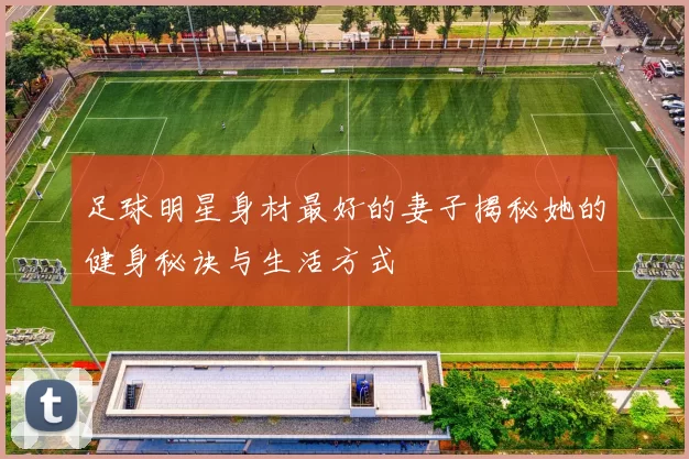 足球明星身材最好的妻子揭秘她的健身秘诀与生活方式