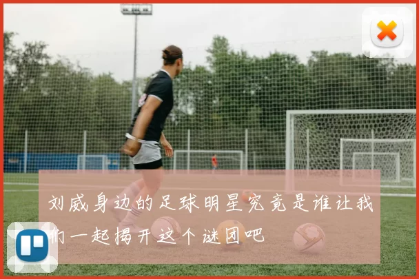 刘威身边的足球明星究竟是谁让我们一起揭开这个谜团吧