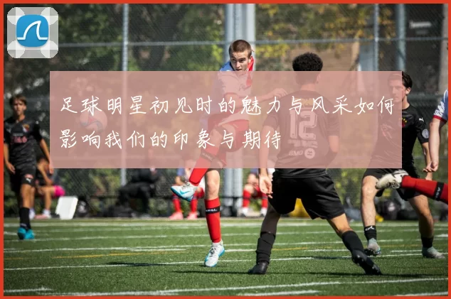 足球明星初见时的魅力与风采如何影响我们的印象与期待