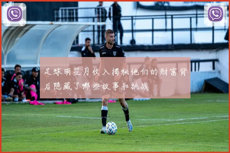 足球明星月收入揭秘他们的财富背后隐藏了哪些故事和挑战