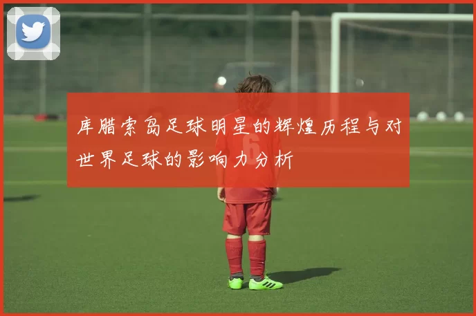 库腊索岛足球明星的辉煌历程与对世界足球的影响力分析