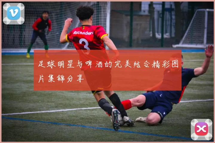 足球明星与啤酒的完美结合精彩图片集锦分享