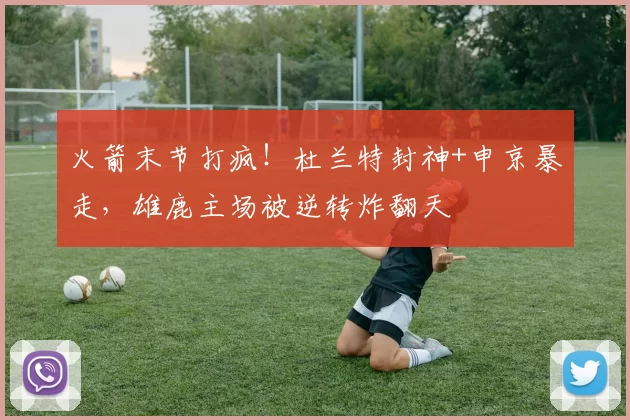 火箭末节打疯！杜兰特封神+申京暴走，雄鹿主场被逆转炸翻天